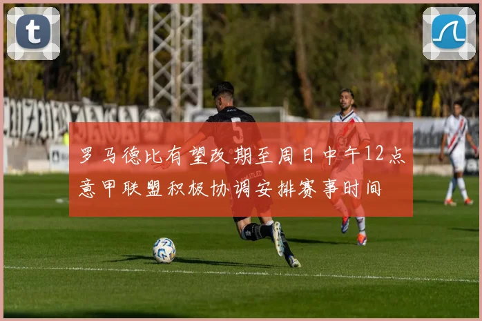 罗马德比有望改期至周日中午12点意甲联盟积极协调安排赛事时间
