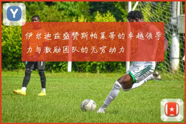 伊尔迪兹盛赞斯帕莱蒂的卓越领导力与激励团队的无穷动力