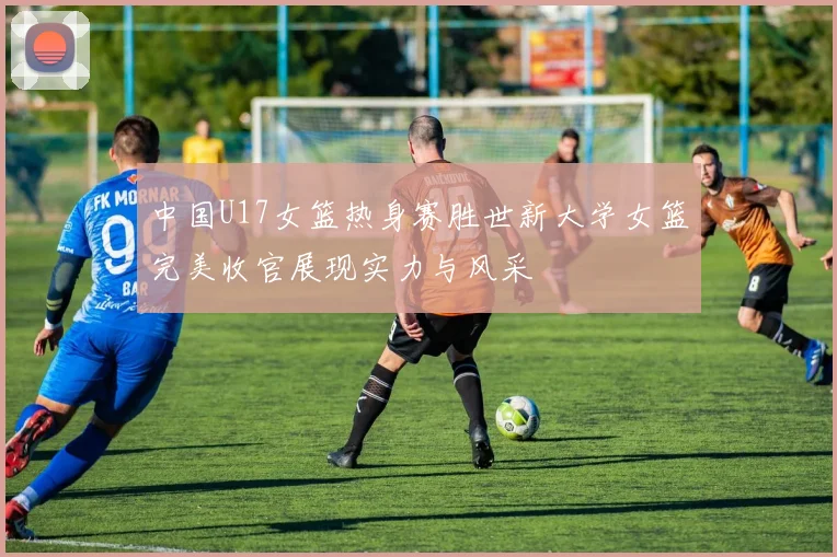 中国U17女篮热身赛胜世新大学女篮完美收官展现实力与风采