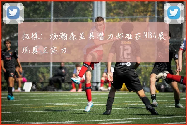拓媒：杨瀚森虽具潜力却难在NBA展现真正实力