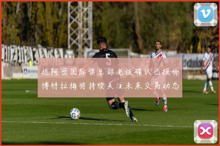 迈阿密国际俱乐部老板确认已报价博特拉梅将持续关注未来交易动态