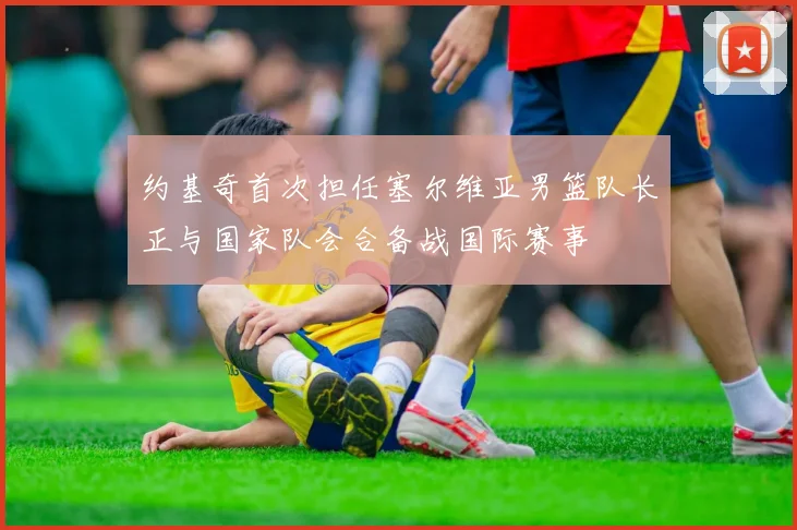 约基奇首次担任塞尔维亚男篮队长正与国家队会合备战国际赛事