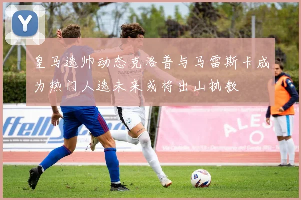 皇马选帅动态克洛普与马雷斯卡成为热门人选未来或将出山执教
