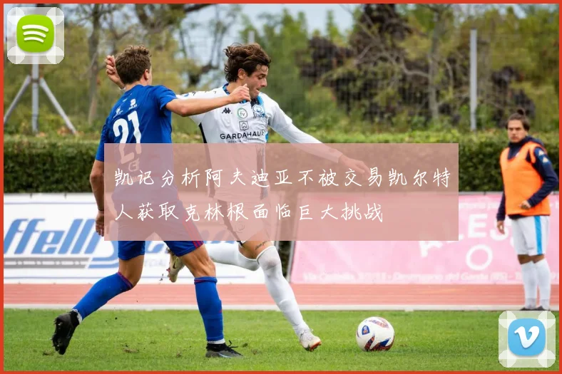 凯记分析阿夫迪亚不被交易凯尔特人获取克林根面临巨大挑战