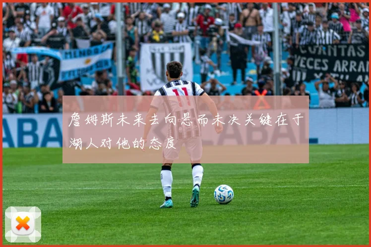 詹姆斯未来去向悬而未决关键在于湖人对他的态度