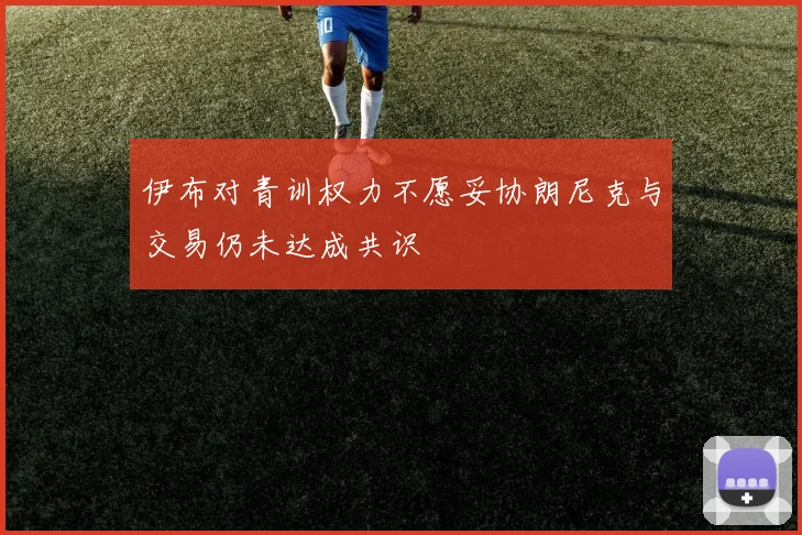 伊布对青训权力不愿妥协朗尼克与交易仍未达成共识