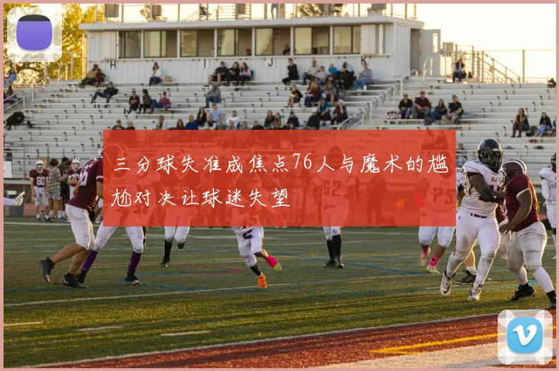 三分球失准成焦点76人与魔术的尴尬对决让球迷失望