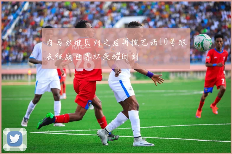 内马尔继贝利之后再披巴西10号球衣征战世界杯荣耀时刻
