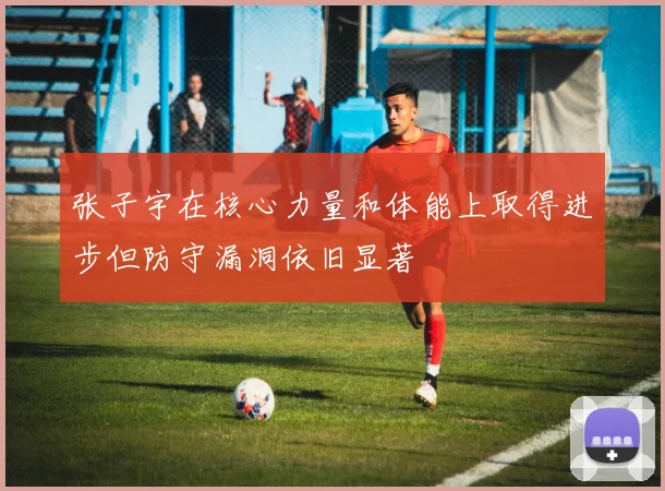 张子宇在核心力量和体能上取得进步但防守漏洞依旧显著