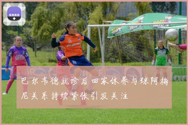 巴尔韦德就诊后回家休养与琼阿梅尼关系持续紧张引发关注