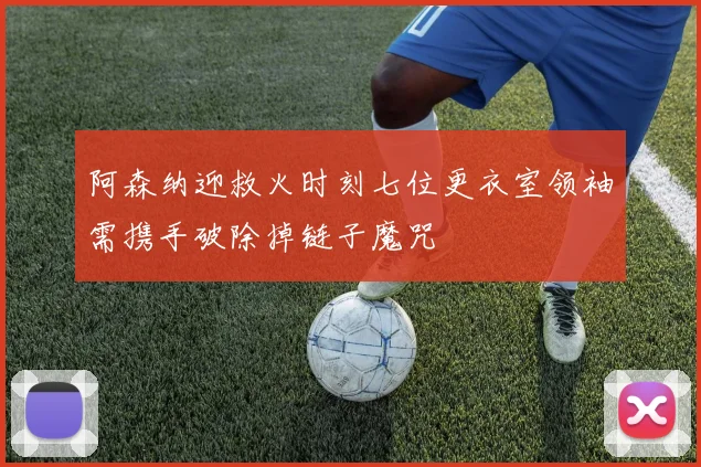 阿森纳迎救火时刻七位更衣室领袖需携手破除掉链子魔咒