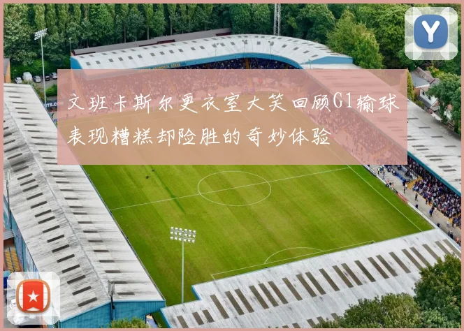 文班卡斯尔更衣室大笑回顾G1输球表现糟糕却险胜的奇妙体验