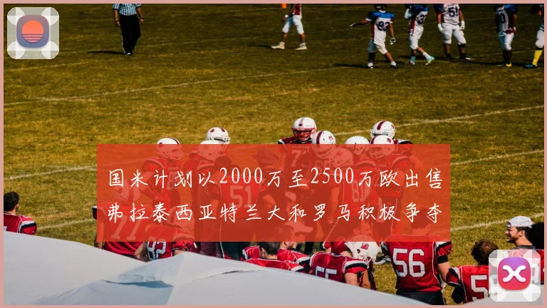 国米计划以2000万至2500万欧出售弗拉泰西亚特兰大和罗马积极争夺