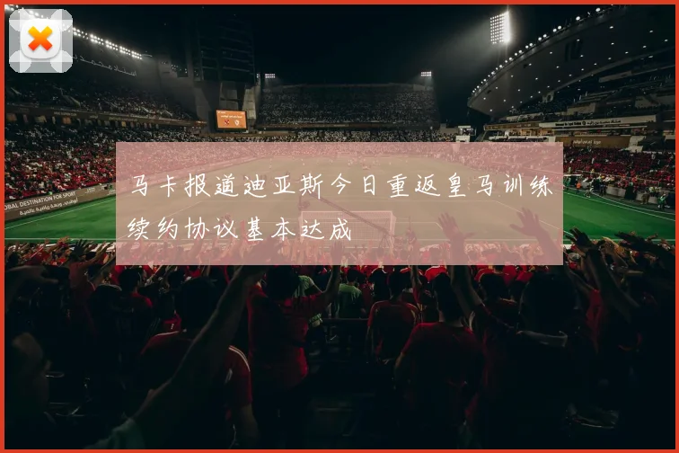 马卡报道迪亚斯今日重返皇马训练续约协议基本达成