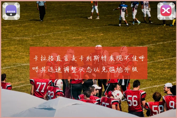 卡拉格直言麦卡利斯特表现不佳呼吁其迅速调整状态以免尴尬升级