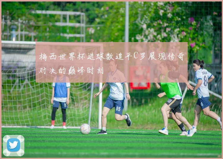 梅西世界杯进球数追平C罗展现传奇对决的巅峰时刻