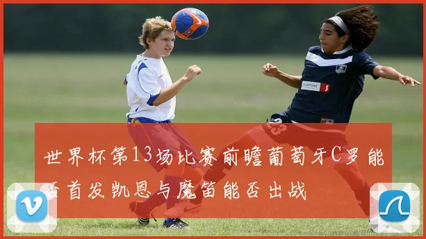 世界杯第13场比赛前瞻葡萄牙C罗能否首发凯恩与魔笛能否出战