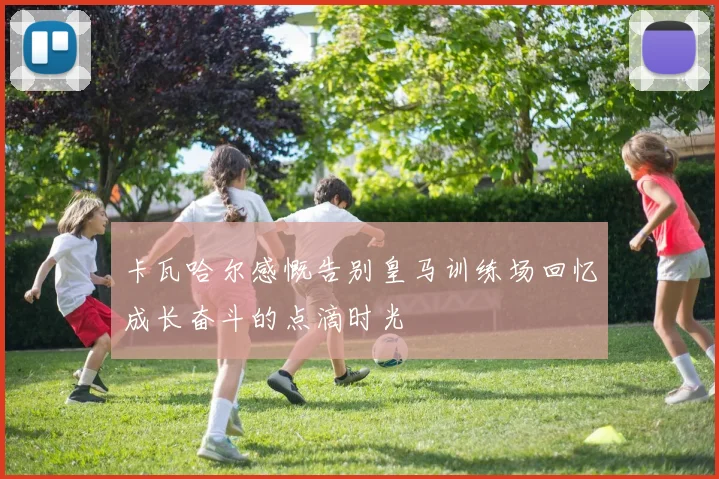 卡瓦哈尔感慨告别皇马训练场回忆成长奋斗的点滴时光