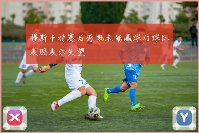穆斯卡特赛后感慨未能赢球对球队表现表示失望