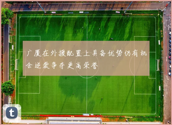 广厦在外援配置上具备优势仍有机会逆袭争夺更高荣誉