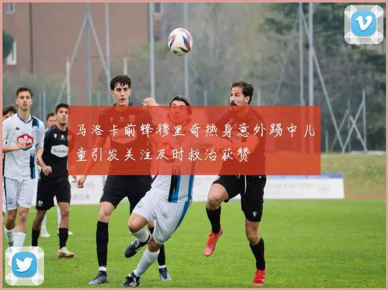 马洛卡前锋穆里奇热身意外踢中儿童引发关注及时救治获赞