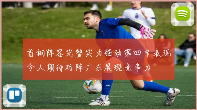 首钢阵容完整实力强劲第四节表现令人期待对阵广东展现竞争力